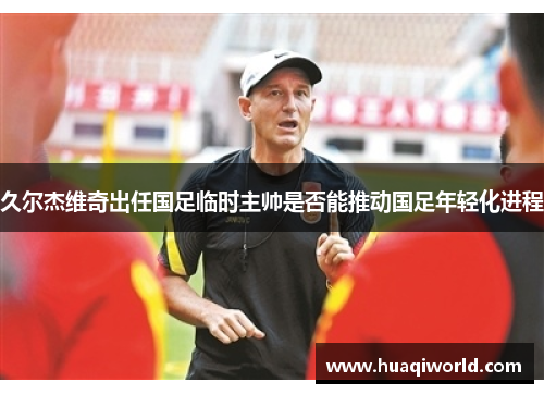 久尔杰维奇出任国足临时主帅是否能推动国足年轻化进程
